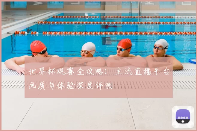 世界杯观赛全攻略：主流直播平台画质与体验深度评测