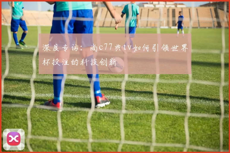 深度专访：尚c77典tv如何引领世界杯投注的科技创新