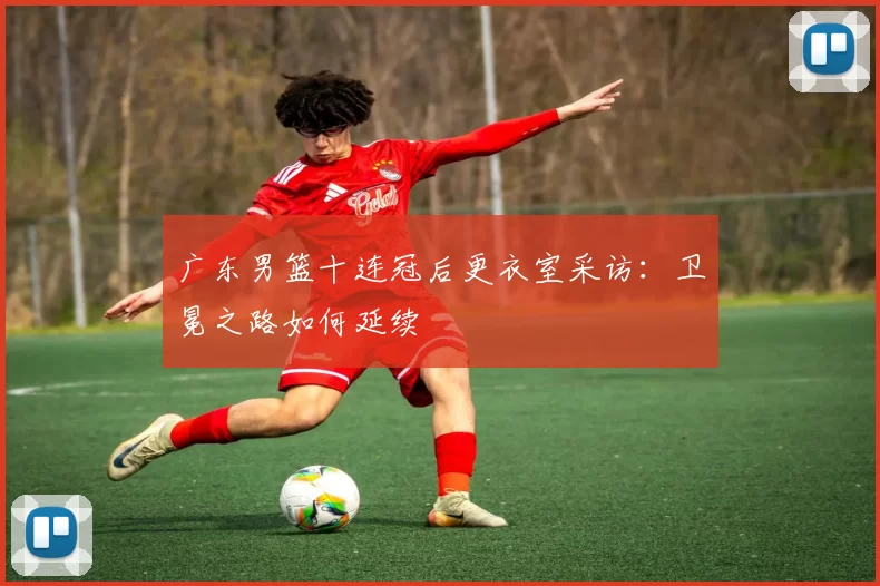 广东男篮十连冠后更衣室采访：卫冕之路如何延续