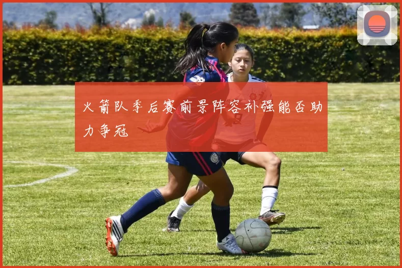 火箭队季后赛前景阵容补强能否助力争冠