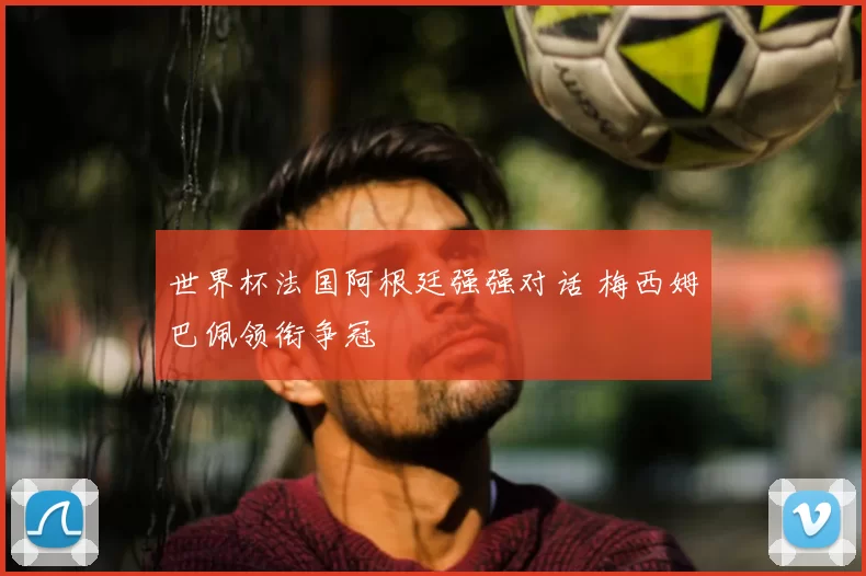 世界杯法国阿根廷强强对话 梅西姆巴佩领衔争冠