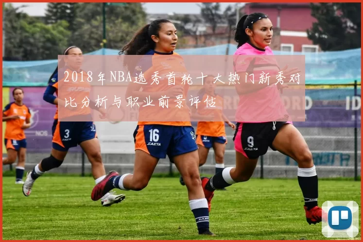2018年NBA选秀首轮十大热门新秀对比分析与职业前景评估