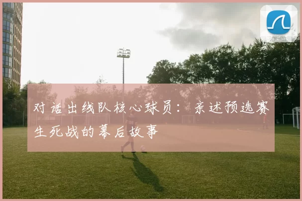 对话出线队核心球员:亲述预选赛生死战的幕后故事
