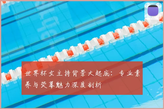 世界杯女主持背景大起底：专业素养与荧幕魅力深度剖析