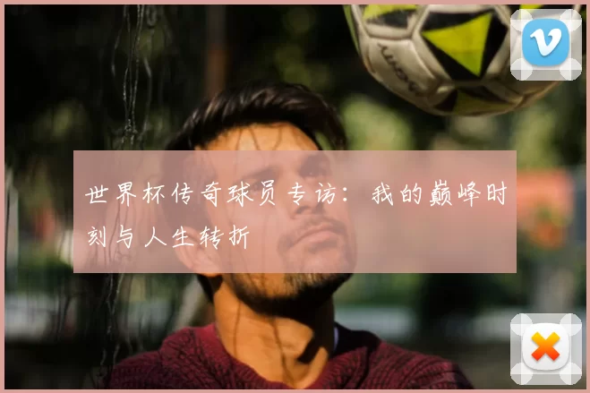 世界杯传奇球员专访：我的巅峰时刻与人生转折