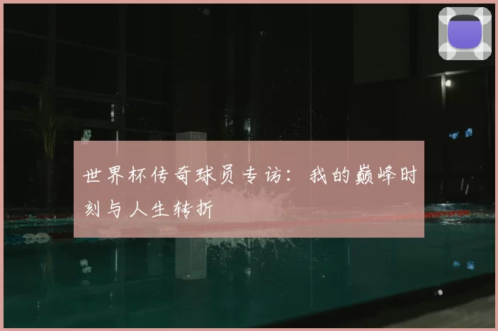 世界杯传奇球员专访:我的巅峰时刻与人生转折