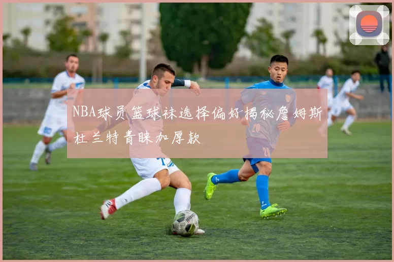NBA球员篮球袜选择偏好揭秘詹姆斯杜兰特青睐加厚款