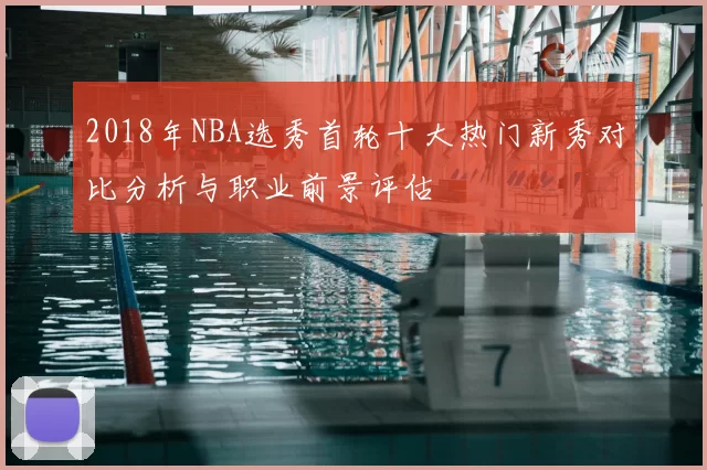 2018年NBA选秀首轮十大热门新秀对比分析与职业前景评估
