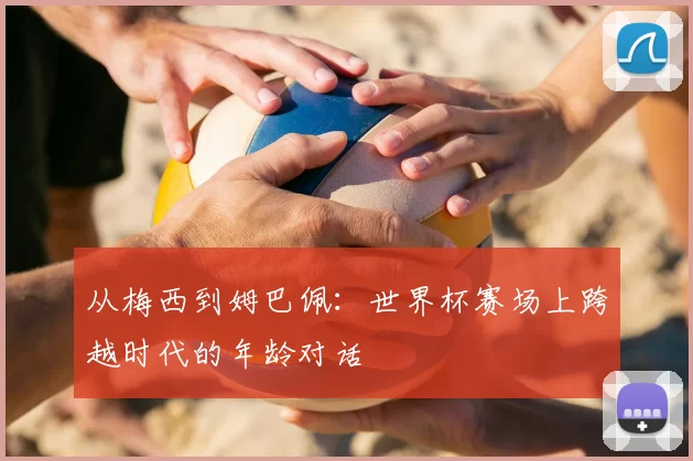 从梅西到姆巴佩:世界杯赛场上跨越时代的年龄对话