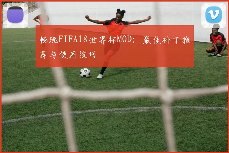 畅玩FIFA18世界杯MOD:最佳补丁推荐与使用技巧