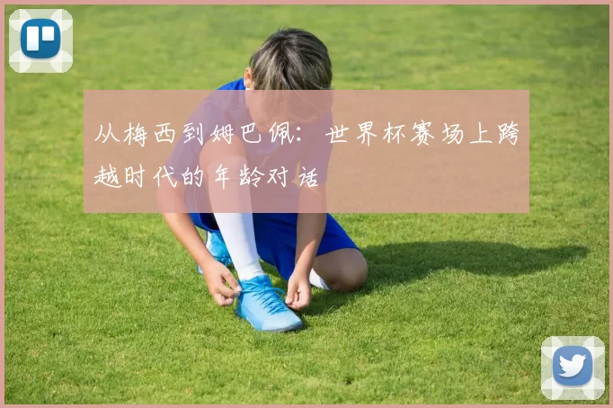 从梅西到姆巴佩:世界杯赛场上跨越时代的年龄对话