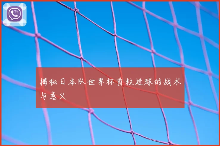 揭秘日本队世界杯首粒进球的战术与意义