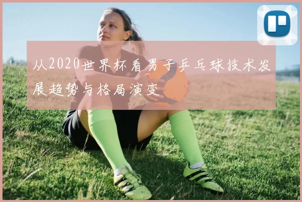 从2020世界杯看男子乒乓球技术发展趋势与格局演变