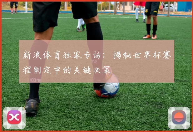 新浪体育独家专访：揭秘世界杯赛程制定中的关键决策