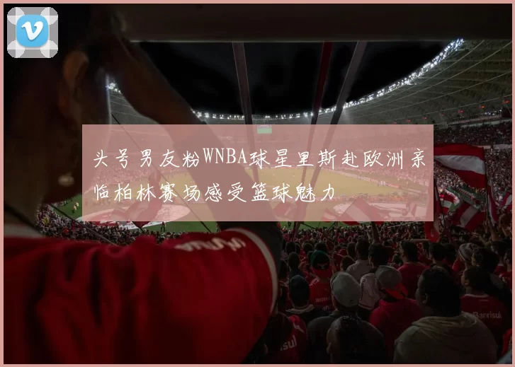 头号男友粉WNBA球星里斯赴欧洲亲临柏林赛场感受篮球魅力