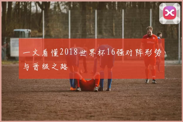 一文看懂2018世界杯16强对阵形势与晋级之路