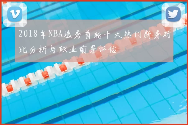 2018年NBA选秀首轮十大热门新秀对比分析与职业前景评估