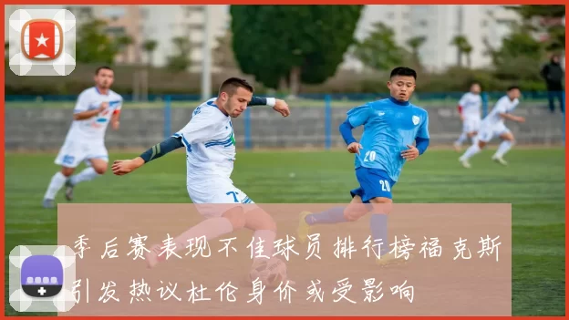 季后赛表现不佳球员排行榜福克斯引发热议杜伦身价或受影响