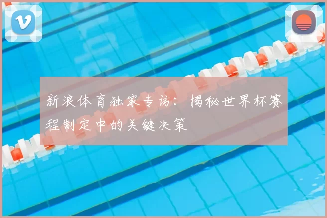 新浪体育独家专访：揭秘世界杯赛程制定中的关键决策