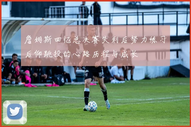 詹姆斯回忆总决赛失利后努力练习后仰跳投的心路历程与成长