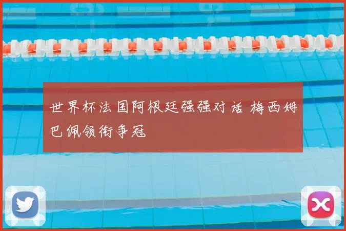 世界杯法国阿根廷强强对话 梅西姆巴佩领衔争冠