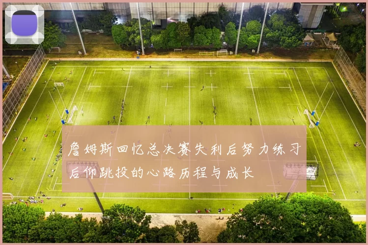 詹姆斯回忆总决赛失利后努力练习后仰跳投的心路历程与成长