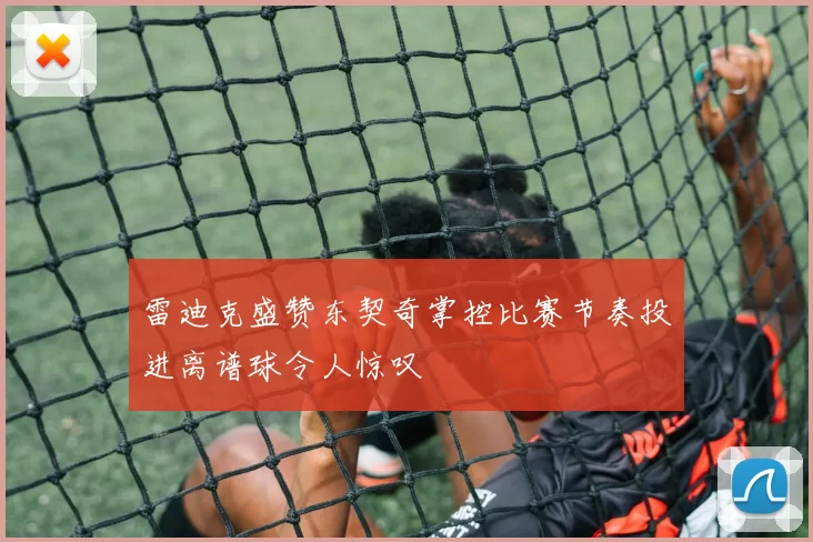 雷迪克盛赞东契奇掌控比赛节奏投进离谱球令人惊叹