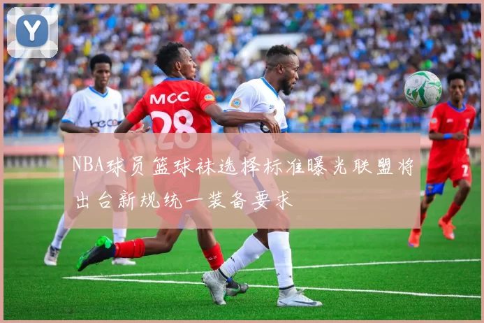 NBA球员篮球袜选择标准曝光联盟将出台新规统一装备要求