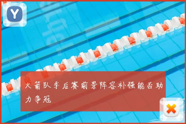 火箭队季后赛前景阵容补强能否助力争冠