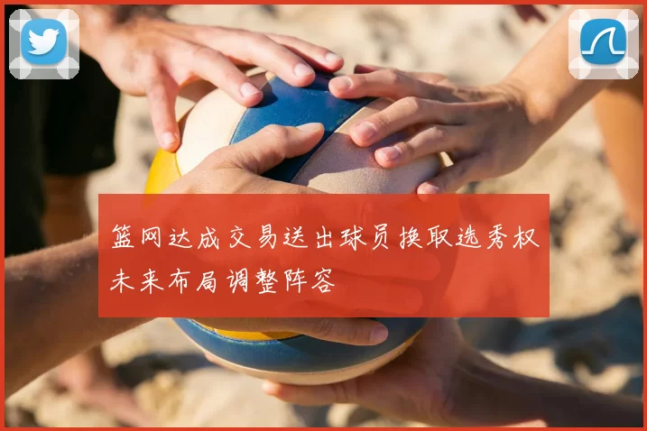 篮网达成交易送出球员换取选秀权未来布局调整阵容