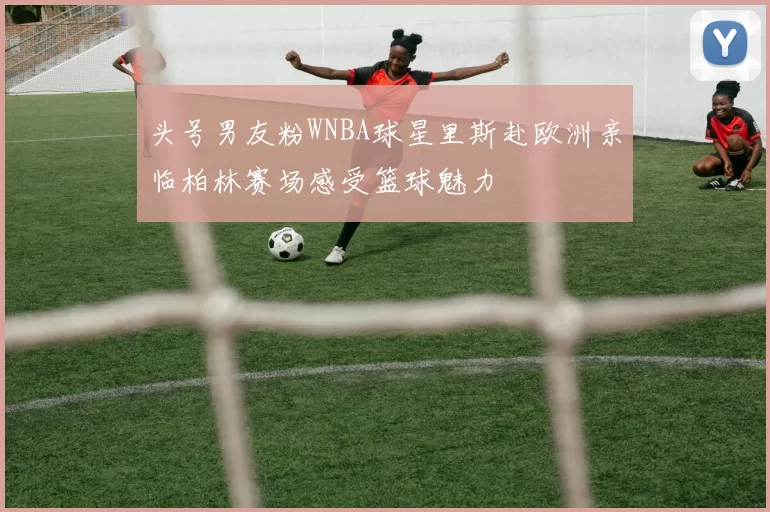 头号男友粉WNBA球星里斯赴欧洲亲临柏林赛场感受篮球魅力