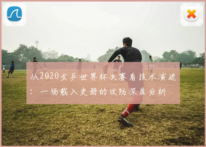 从2020女乒世界杯决赛看技术演进：一场载入史册的攻防深度分析