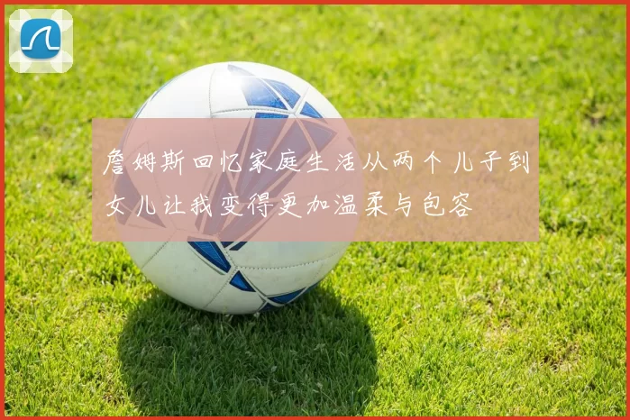 詹姆斯回忆家庭生活从两个儿子到女儿让我变得更加温柔与包容