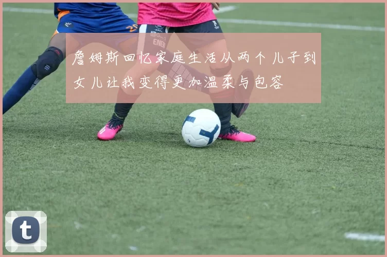 詹姆斯回忆家庭生活从两个儿子到女儿让我变得更加温柔与包容