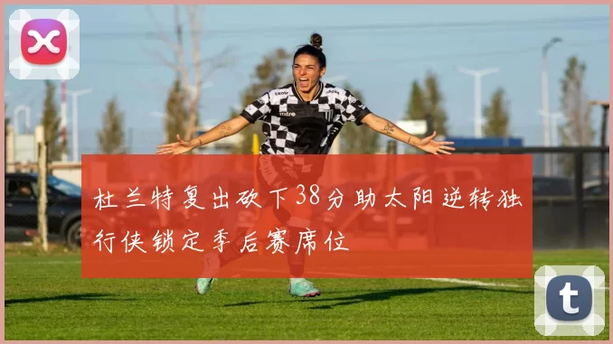 杜兰特复出砍下38分助太阳逆转独行侠锁定季后赛席位