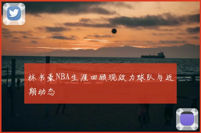 林书豪NBA生涯回顾现效力球队与近期动态