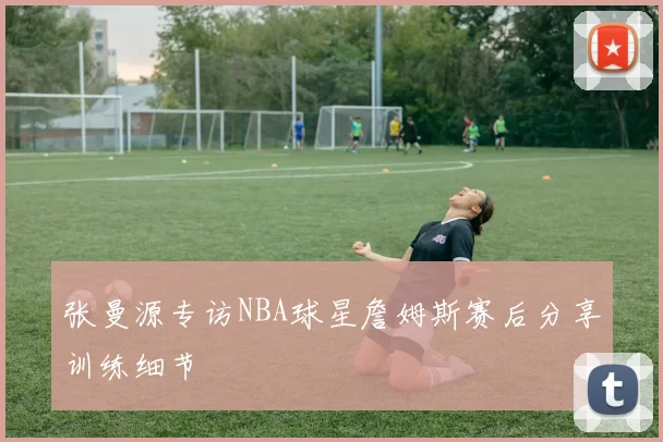 张曼源专访NBA球星詹姆斯赛后分享训练细节