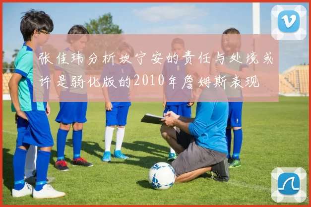 张佳玮分析坎宁安的责任与处境或许是弱化版的2010年詹姆斯表现