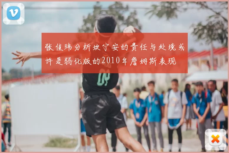 张佳玮分析坎宁安的责任与处境或许是弱化版的2010年詹姆斯表现