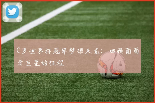 C罗世界杯冠军梦想未竟：回顾葡萄牙巨星的征程