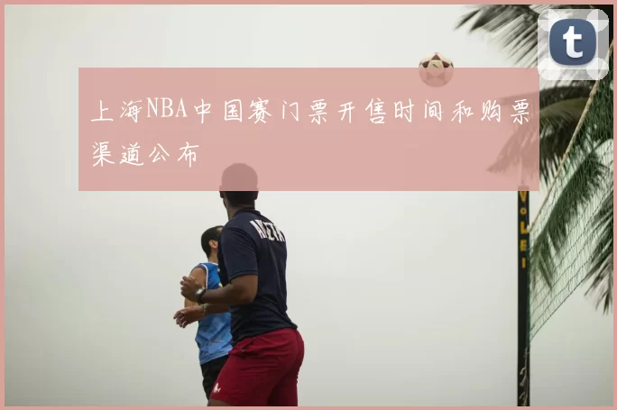 上海NBA中国赛门票开售时间和购票渠道公布
