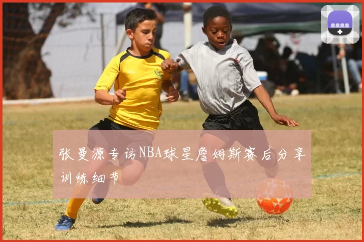 张曼源专访NBA球星詹姆斯赛后分享训练细节