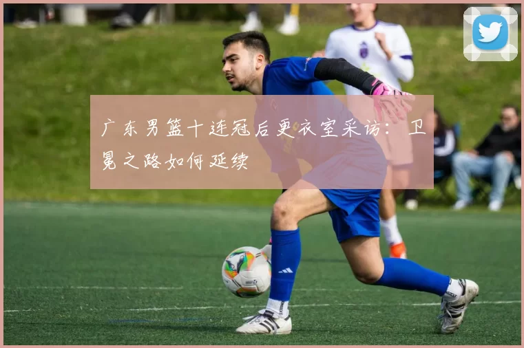 广东男篮十连冠后更衣室采访：卫冕之路如何延续