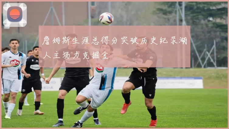 詹姆斯生涯总得分突破历史纪录湖人主场力克掘金