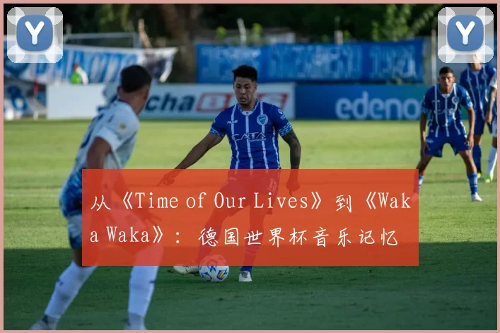 从《Time of Our Lives》到《Waka Waka》：德国世界杯音乐记忆