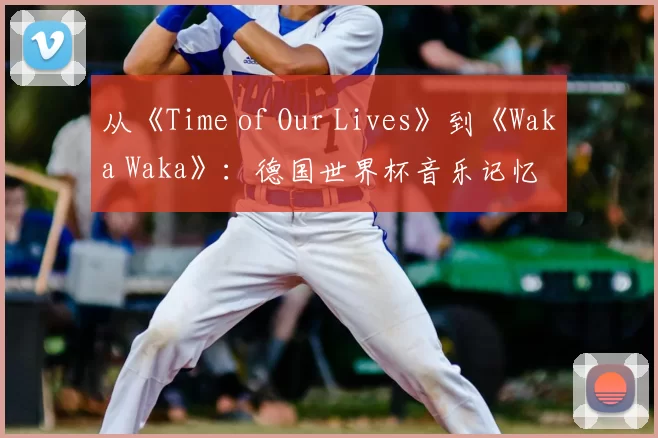 从《Time of Our Lives》到《Waka Waka》：德国世界杯音乐记忆